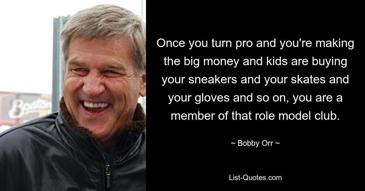 Once you turn pro and you're making the big money and kids are buying your sneakers and your skates and your gloves and so on, you are a member of that role model club. — © Bobby Orr