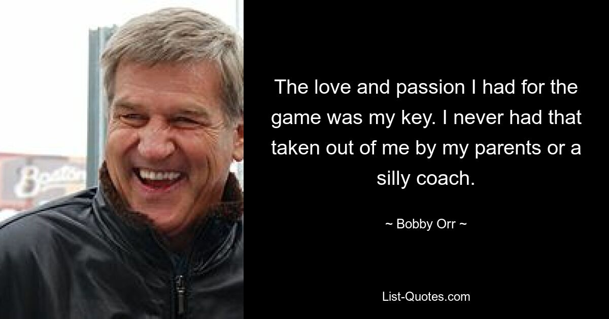 The love and passion I had for the game was my key. I never had that taken out of me by my parents or a silly coach. — © Bobby Orr