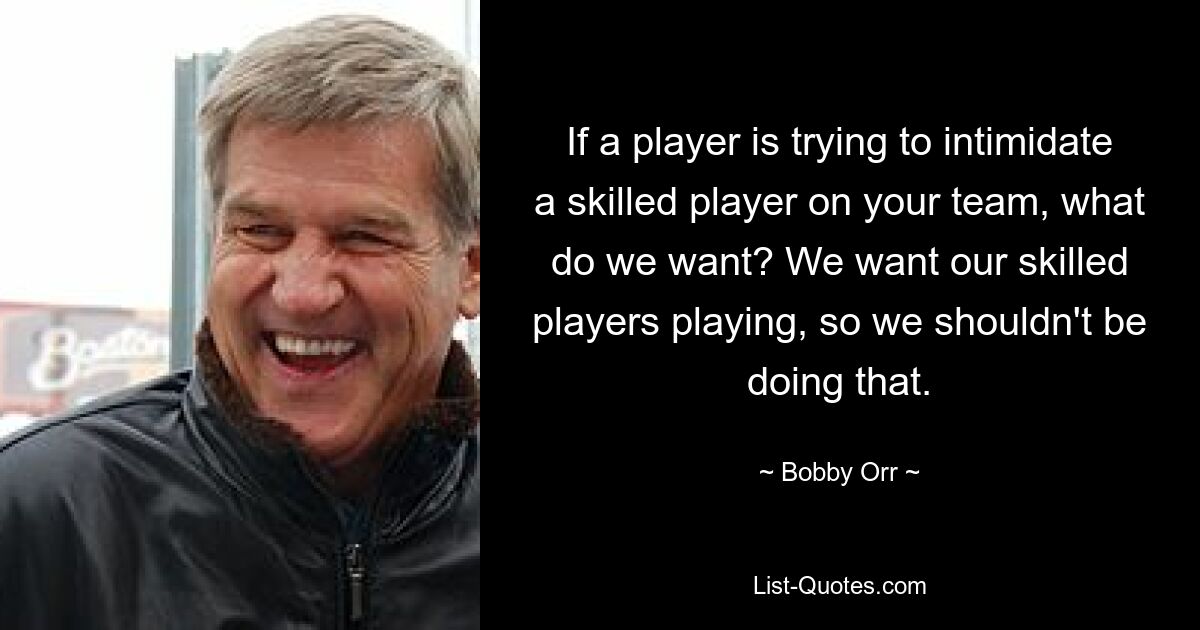 If a player is trying to intimidate a skilled player on your team, what do we want? We want our skilled players playing, so we shouldn't be doing that. — © Bobby Orr