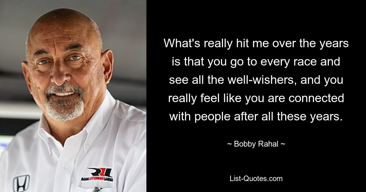 What's really hit me over the years is that you go to every race and see all the well-wishers, and you really feel like you are connected with people after all these years. — © Bobby Rahal