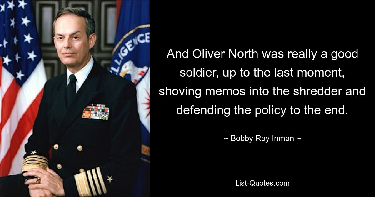 And Oliver North was really a good soldier, up to the last moment, shoving memos into the shredder and defending the policy to the end. — © Bobby Ray Inman