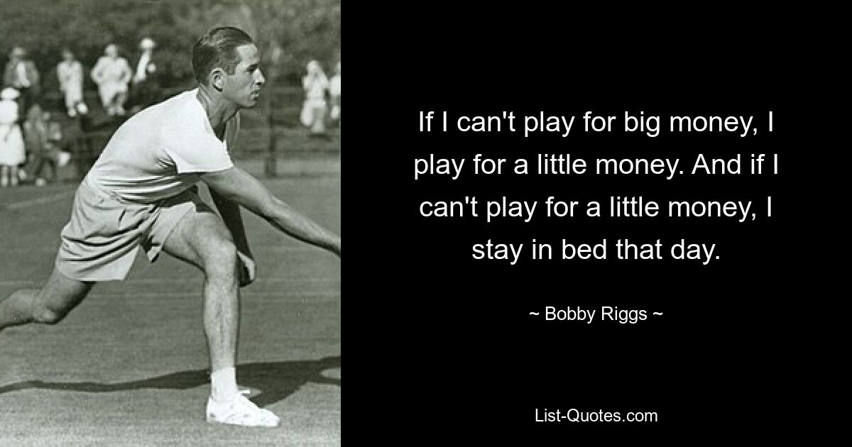 If I can't play for big money, I play for a little money. And if I can't play for a little money, I stay in bed that day. — © Bobby Riggs