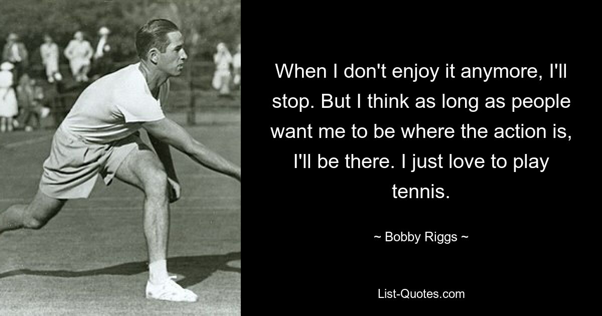 When I don't enjoy it anymore, I'll stop. But I think as long as people want me to be where the action is, I'll be there. I just love to play tennis. — © Bobby Riggs