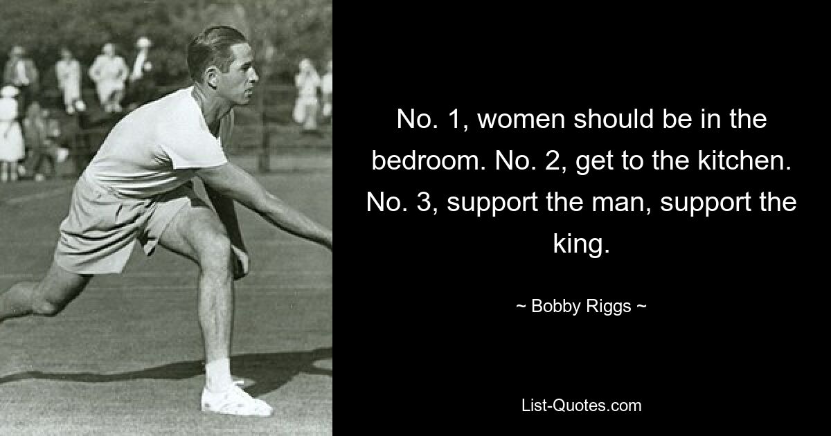 No. 1, women should be in the bedroom. No. 2, get to the kitchen. No. 3, support the man, support the king. — © Bobby Riggs