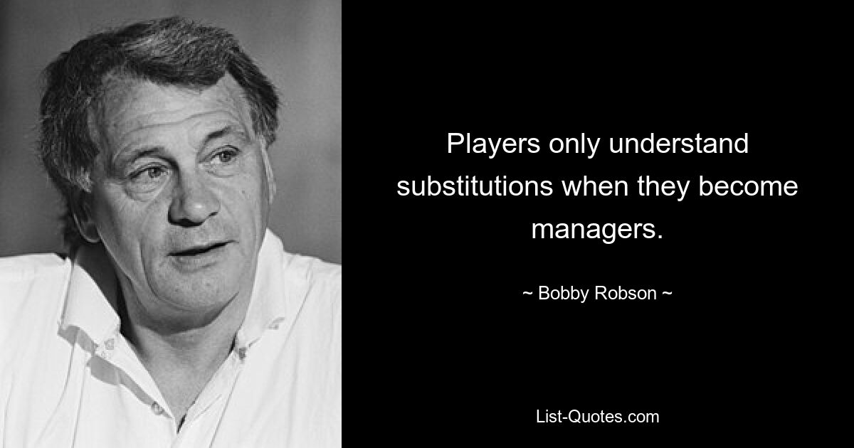 Players only understand substitutions when they become managers. — © Bobby Robson