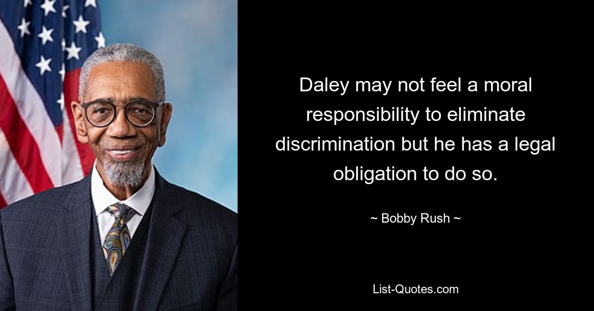 Daley may not feel a moral responsibility to eliminate discrimination but he has a legal obligation to do so. — © Bobby Rush