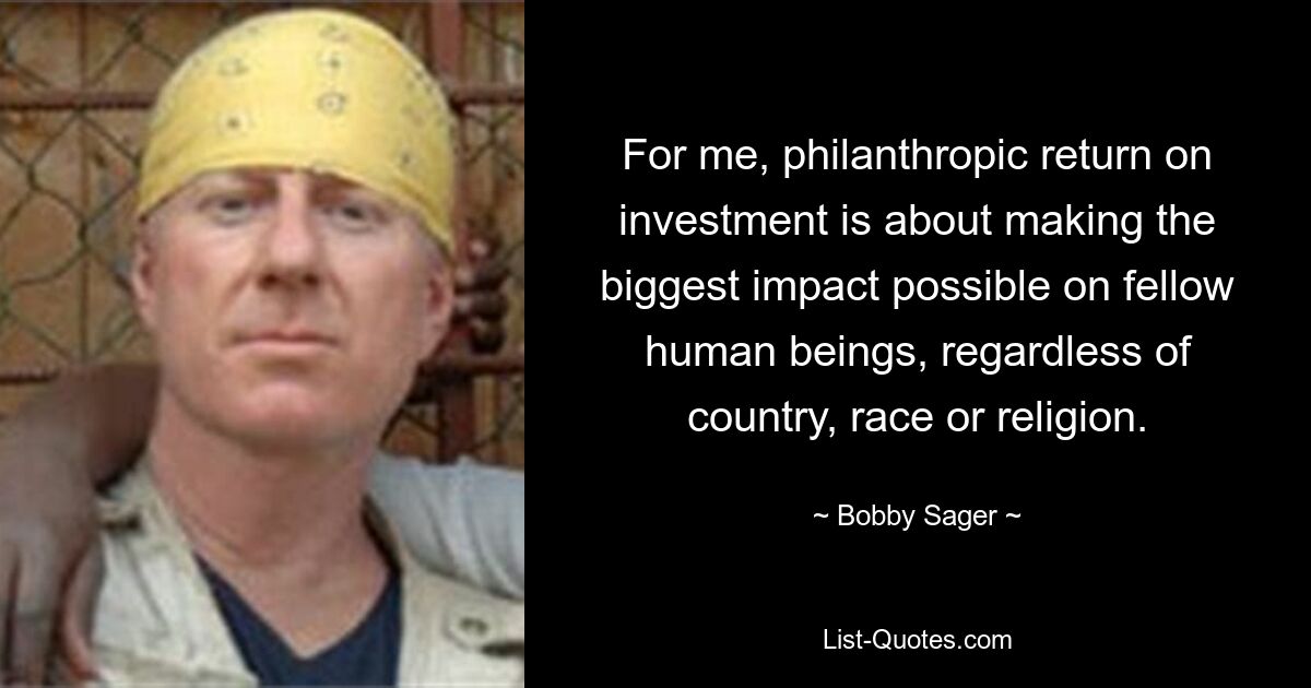 For me, philanthropic return on investment is about making the biggest impact possible on fellow human beings, regardless of country, race or religion. — © Bobby Sager