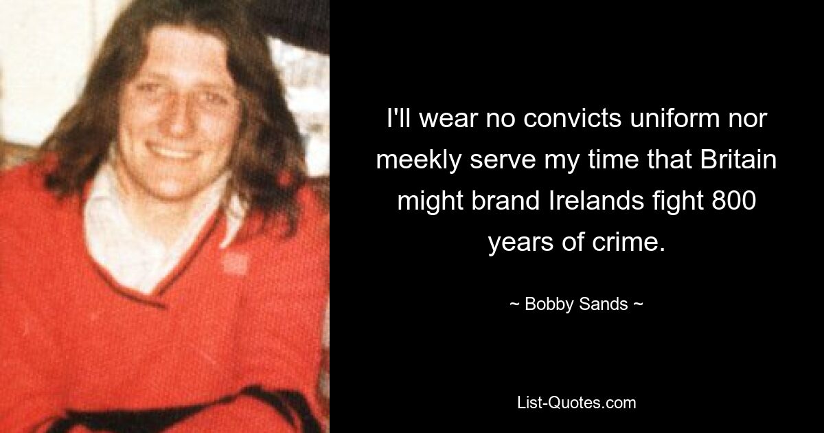 I'll wear no convicts uniform nor meekly serve my time that Britain might brand Irelands fight 800 years of crime. — © Bobby Sands