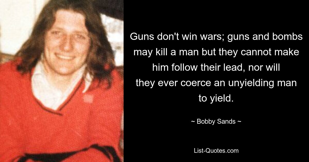 Guns don't win wars; guns and bombs may kill a man but they cannot make him follow their lead, nor will they ever coerce an unyielding man to yield. — © Bobby Sands