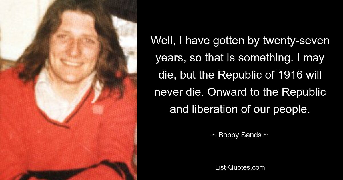 Well, I have gotten by twenty-seven years, so that is something. I may die, but the Republic of 1916 will never die. Onward to the Republic and liberation of our people. — © Bobby Sands