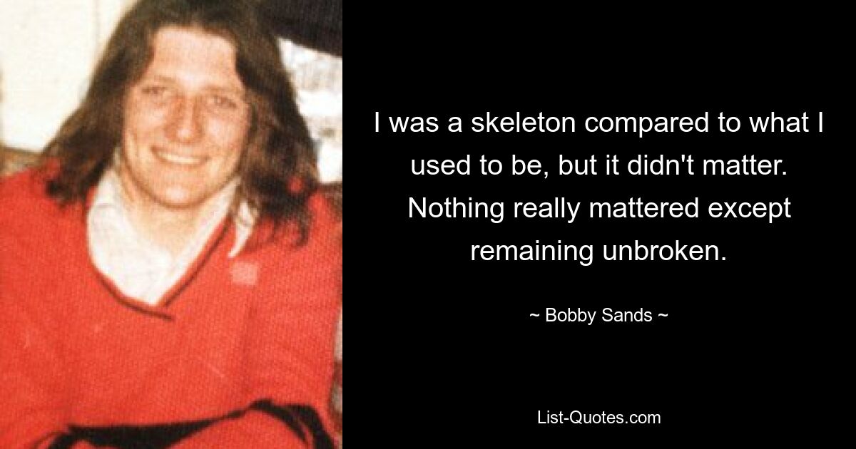 I was a skeleton compared to what I used to be, but it didn't matter. Nothing really mattered except remaining unbroken. — © Bobby Sands