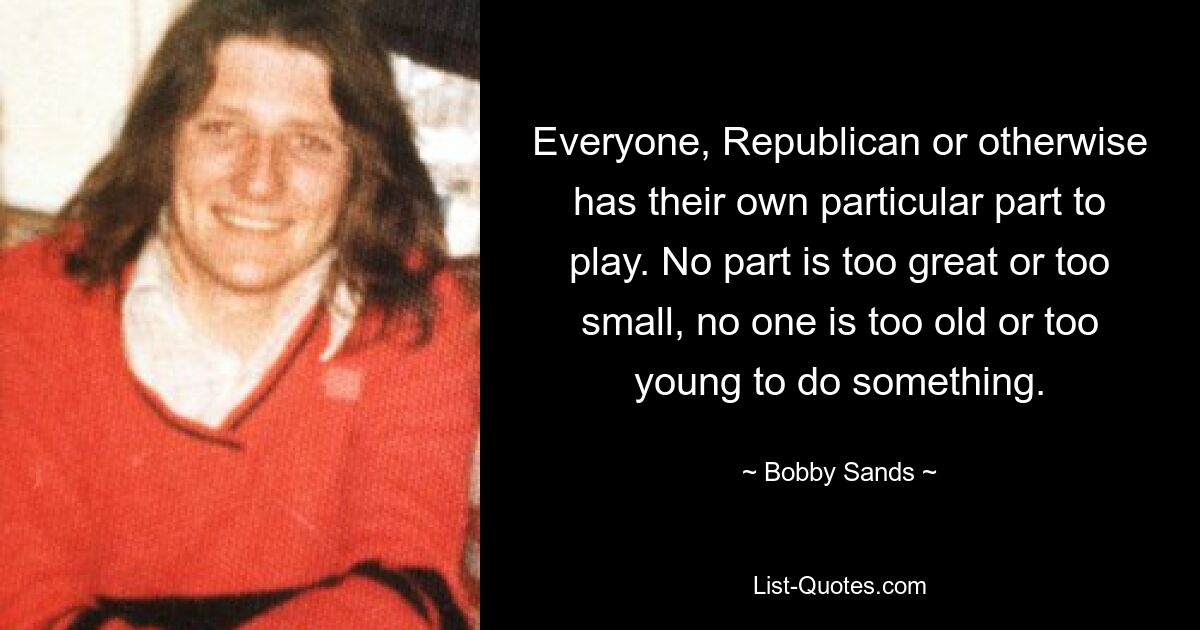 Everyone, Republican or otherwise has their own particular part to play. No part is too great or too small, no one is too old or too young to do something. — © Bobby Sands