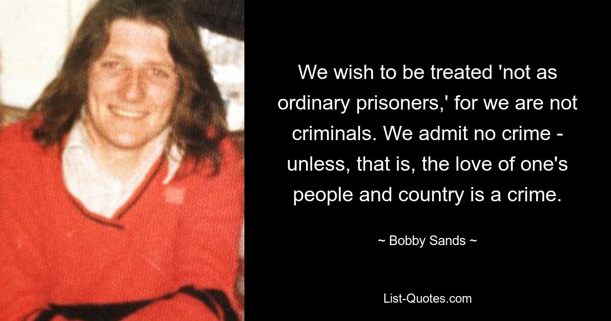 We wish to be treated 'not as ordinary prisoners,' for we are not criminals. We admit no crime - unless, that is, the love of one's people and country is a crime. — © Bobby Sands