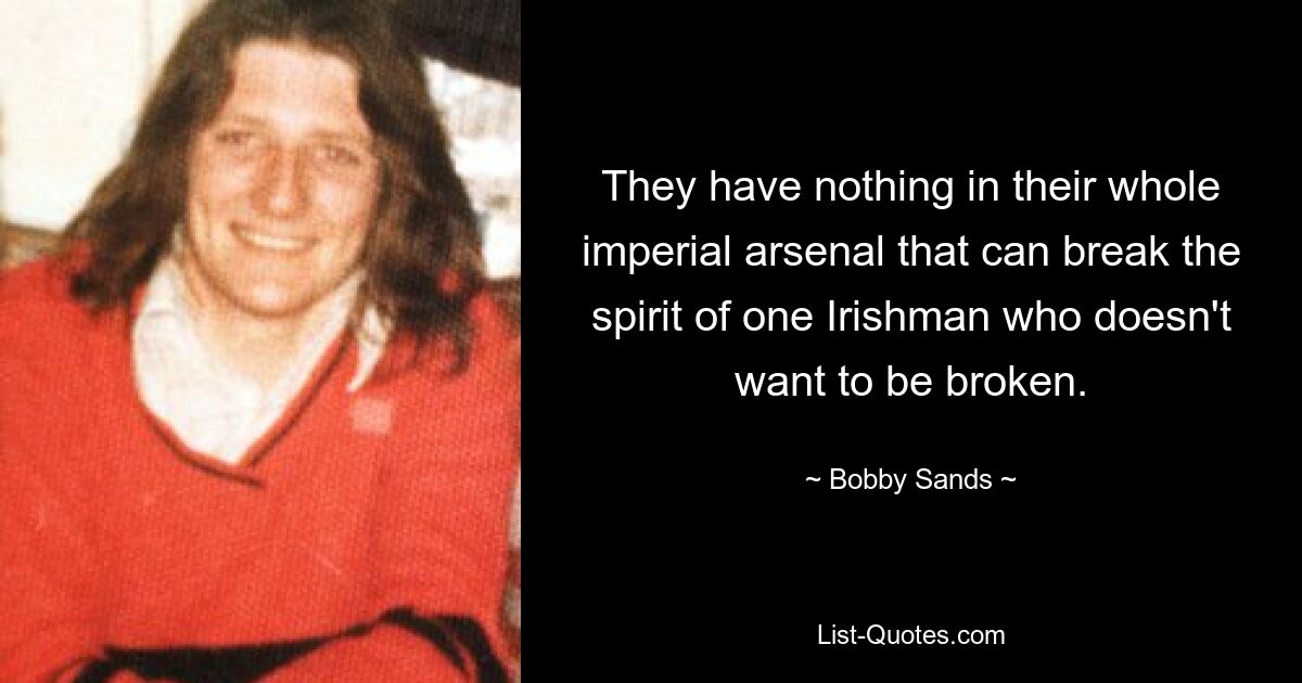 They have nothing in their whole imperial arsenal that can break the spirit of one Irishman who doesn't want to be broken. — © Bobby Sands