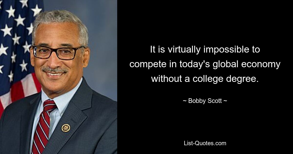 It is virtually impossible to compete in today's global economy without a college degree. — © Bobby Scott