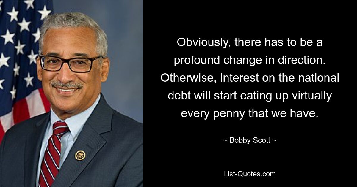 Obviously, there has to be a profound change in direction. Otherwise, interest on the national debt will start eating up virtually every penny that we have. — © Bobby Scott