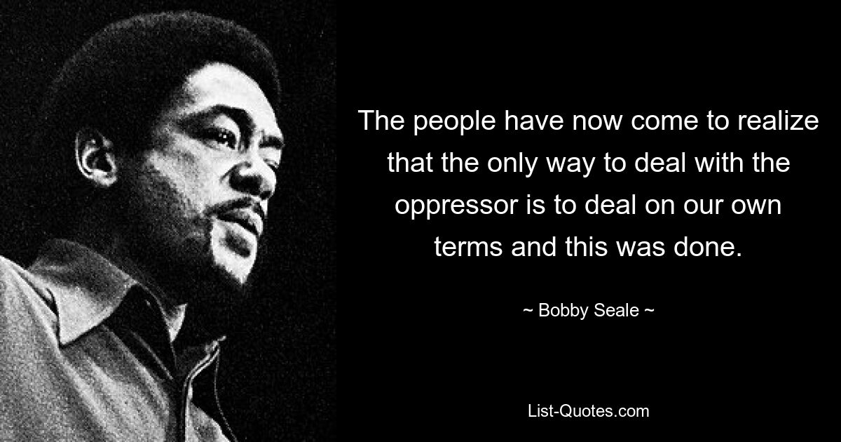 The people have now come to realize that the only way to deal with the oppressor is to deal on our own terms and this was done. — © Bobby Seale