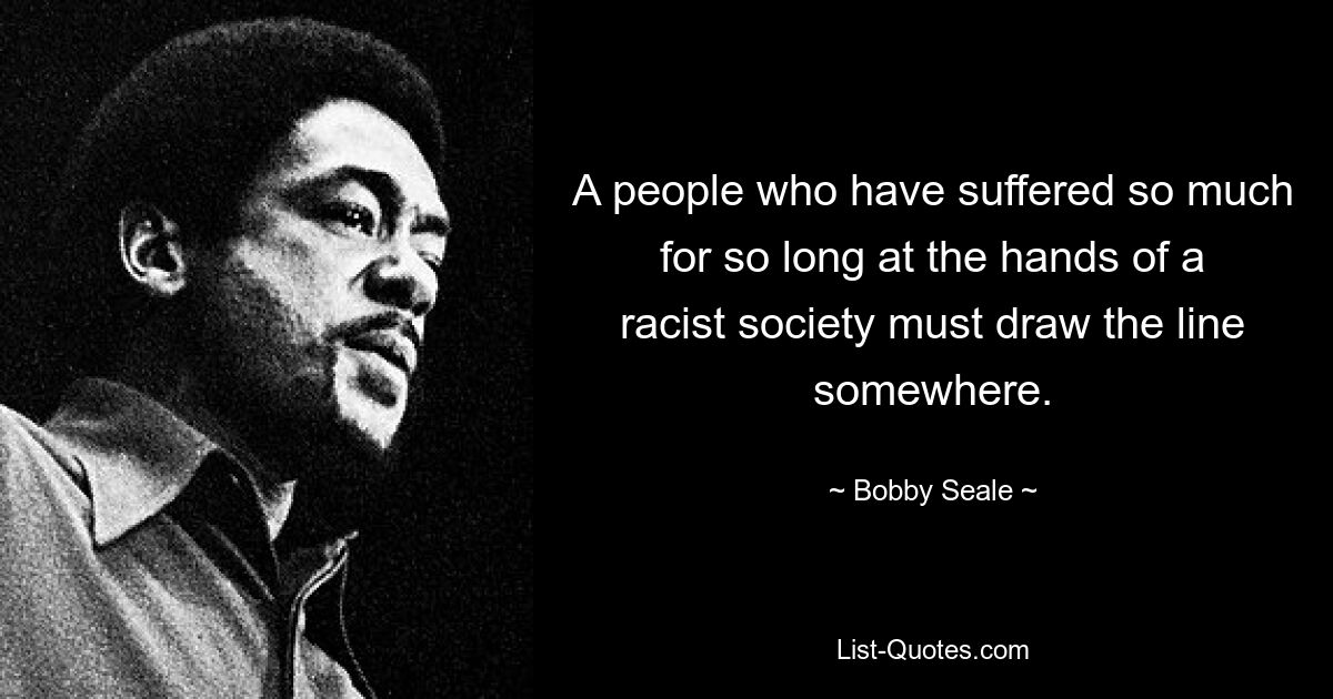 A people who have suffered so much for so long at the hands of a racist society must draw the line somewhere. — © Bobby Seale