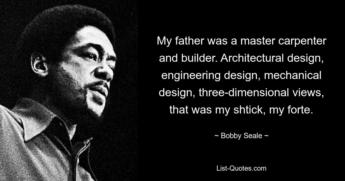 My father was a master carpenter and builder. Architectural design, engineering design, mechanical design, three-dimensional views, that was my shtick, my forte. — © Bobby Seale