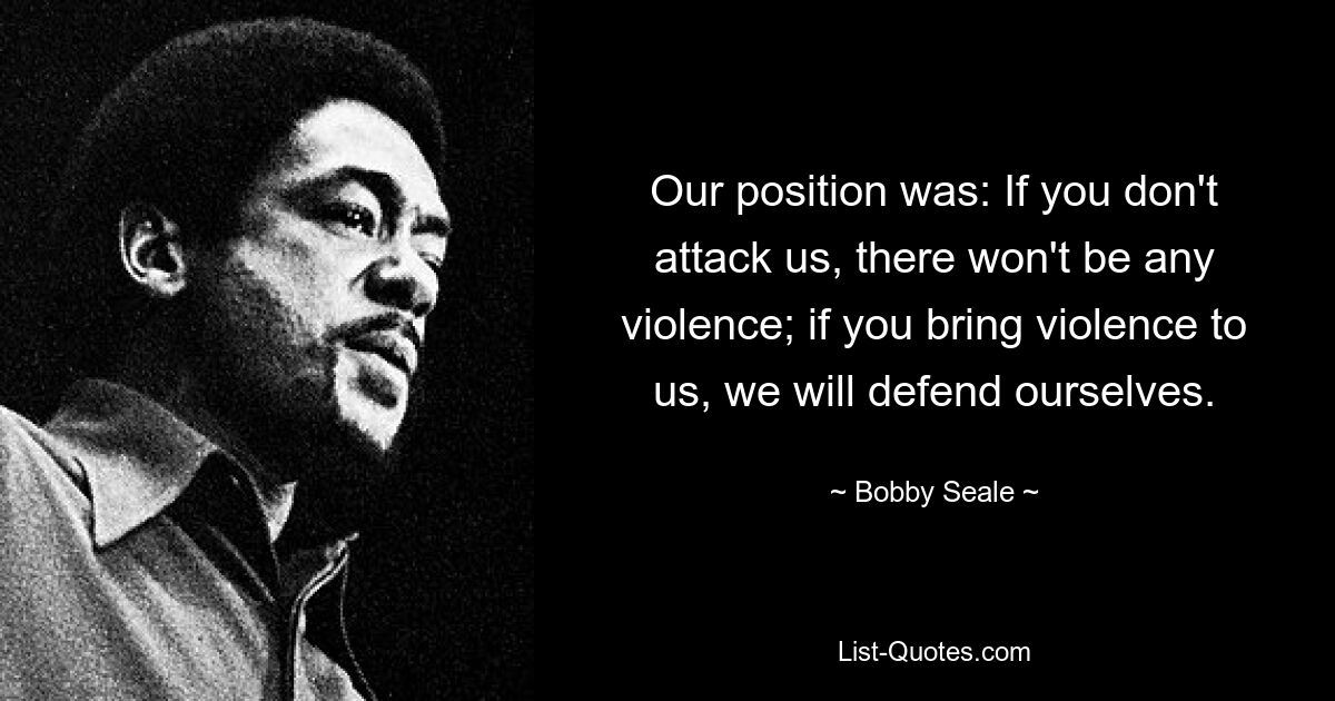 Our position was: If you don't attack us, there won't be any violence; if you bring violence to us, we will defend ourselves. — © Bobby Seale