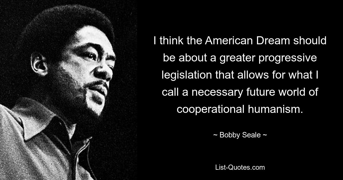 I think the American Dream should be about a greater progressive legislation that allows for what I call a necessary future world of cooperational humanism. — © Bobby Seale