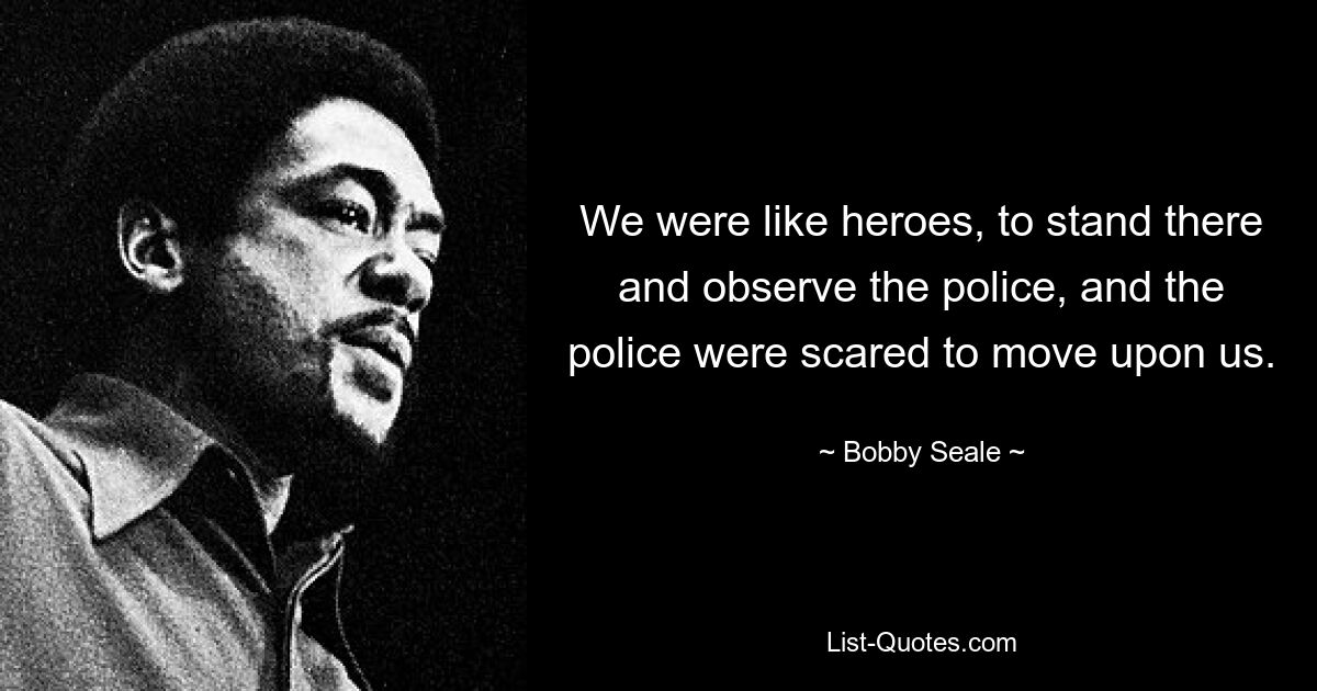 We were like heroes, to stand there and observe the police, and the police were scared to move upon us. — © Bobby Seale