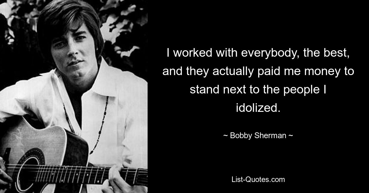 I worked with everybody, the best, and they actually paid me money to stand next to the people I idolized. — © Bobby Sherman