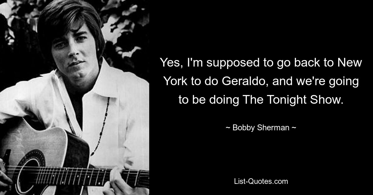 Yes, I'm supposed to go back to New York to do Geraldo, and we're going to be doing The Tonight Show. — © Bobby Sherman