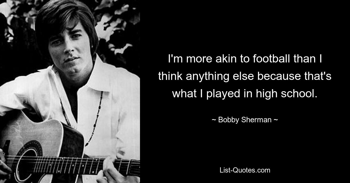 I'm more akin to football than I think anything else because that's what I played in high school. — © Bobby Sherman