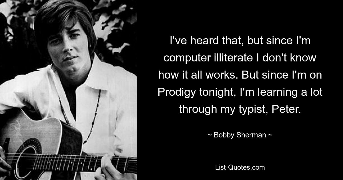 Я это слышал, но так как я неграмотен в компьютерах, то не знаю, как все это работает. Но поскольку сегодня вечером я выступаю на Prodigy, я многому учусь благодаря своей машинистке Питеру. — © Бобби Шерман