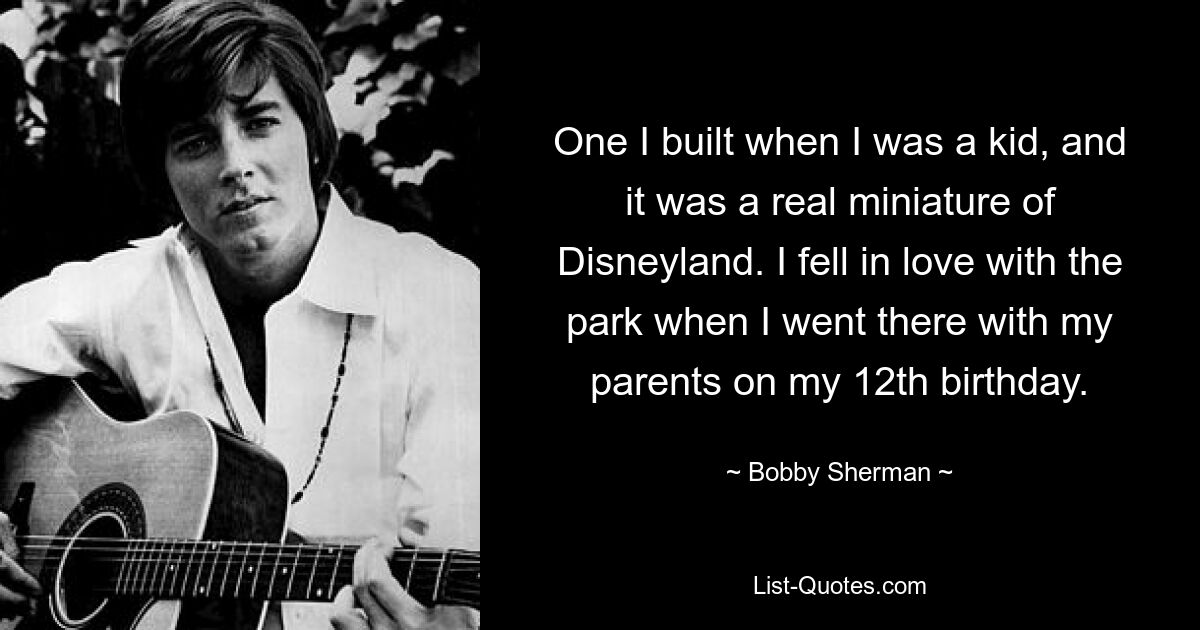 One I built when I was a kid, and it was a real miniature of Disneyland. I fell in love with the park when I went there with my parents on my 12th birthday. — © Bobby Sherman