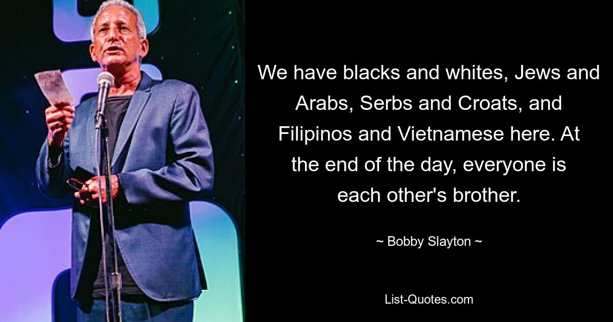 We have blacks and whites, Jews and Arabs, Serbs and Croats, and Filipinos and Vietnamese here. At the end of the day, everyone is each other's brother. — © Bobby Slayton