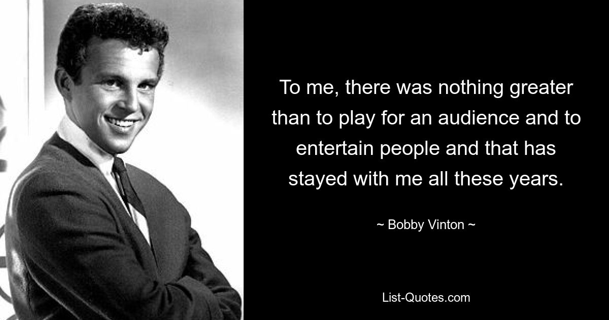 To me, there was nothing greater than to play for an audience and to entertain people and that has stayed with me all these years. — © Bobby Vinton