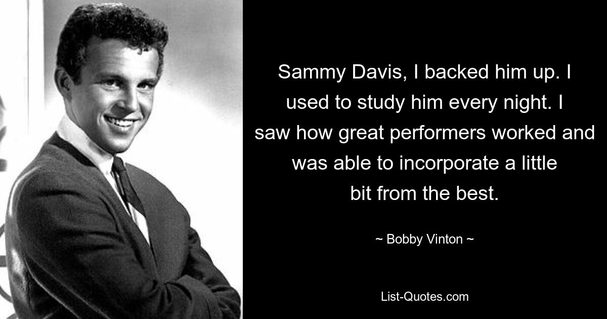 Sammy Davis, I backed him up. I used to study him every night. I saw how great performers worked and was able to incorporate a little bit from the best. — © Bobby Vinton