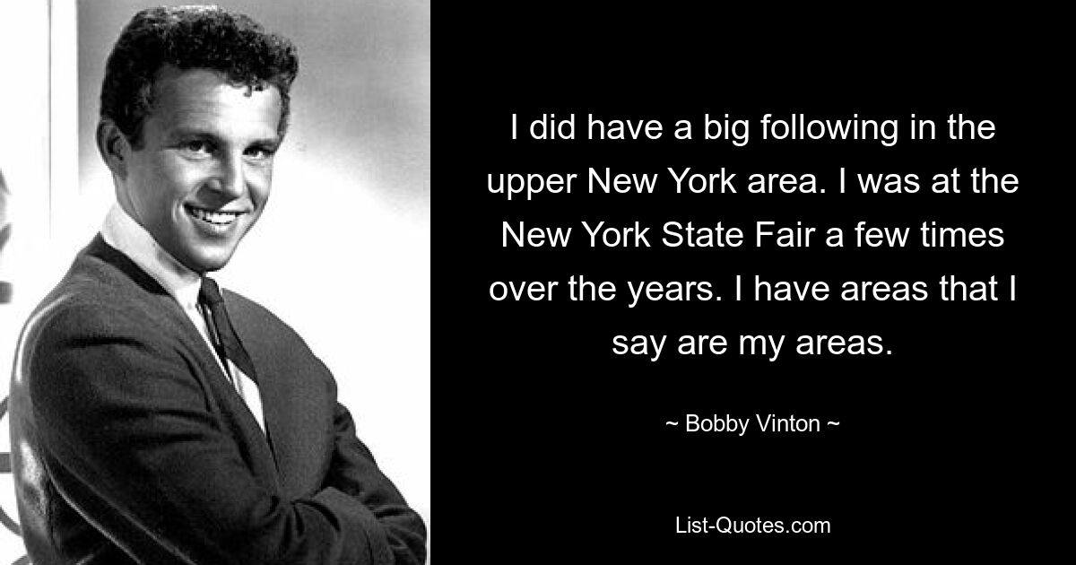 I did have a big following in the upper New York area. I was at the New York State Fair a few times over the years. I have areas that I say are my areas. — © Bobby Vinton