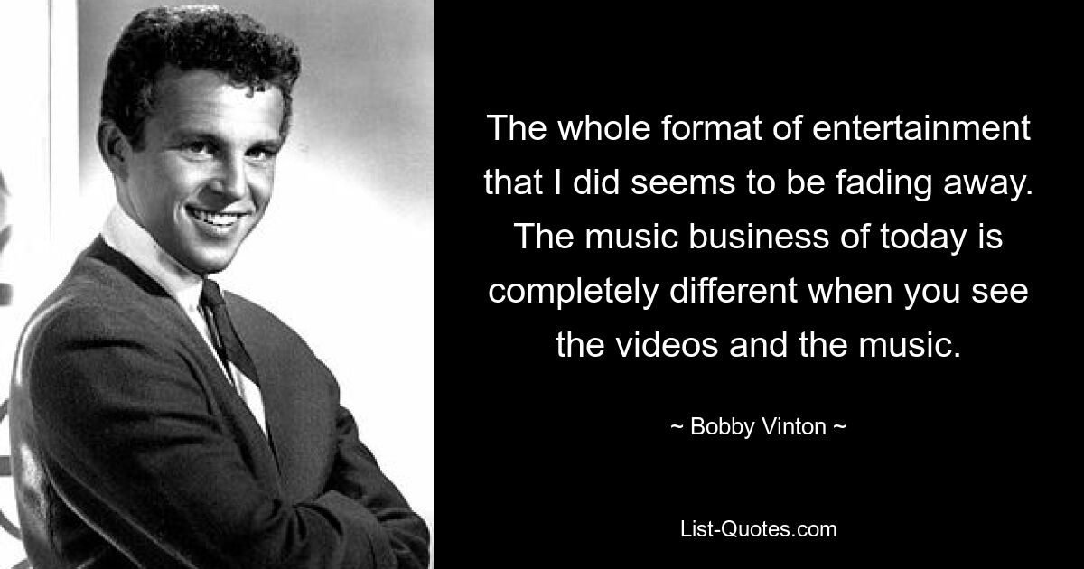 The whole format of entertainment that I did seems to be fading away. The music business of today is completely different when you see the videos and the music. — © Bobby Vinton