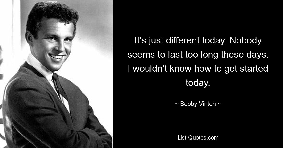 It's just different today. Nobody seems to last too long these days. I wouldn't know how to get started today. — © Bobby Vinton