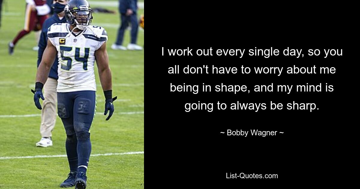 I work out every single day, so you all don't have to worry about me being in shape, and my mind is going to always be sharp. — © Bobby Wagner