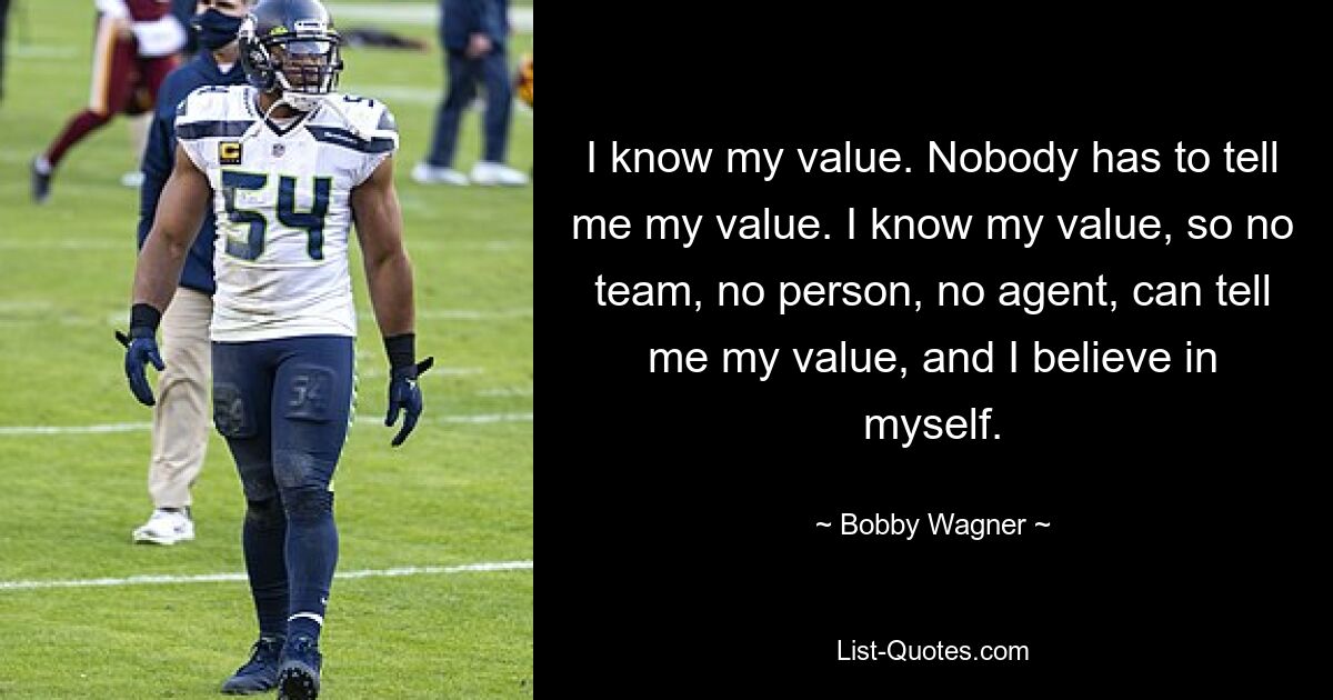 Ich kenne meinen Wert. Niemand muss mir meinen Wert sagen. Ich kenne meinen Wert, daher kann mir kein Team, keine Person, kein Agent meinen Wert sagen, und ich glaube an mich. — © Bobby Wagner 