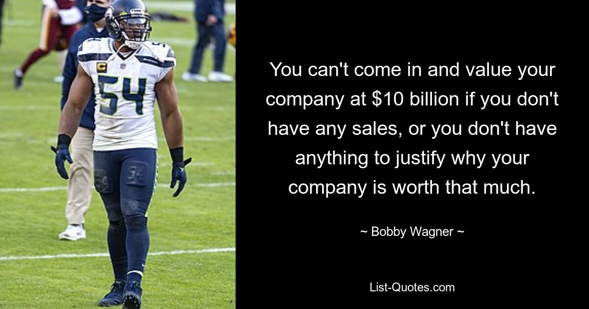 You can't come in and value your company at $10 billion if you don't have any sales, or you don't have anything to justify why your company is worth that much. — © Bobby Wagner