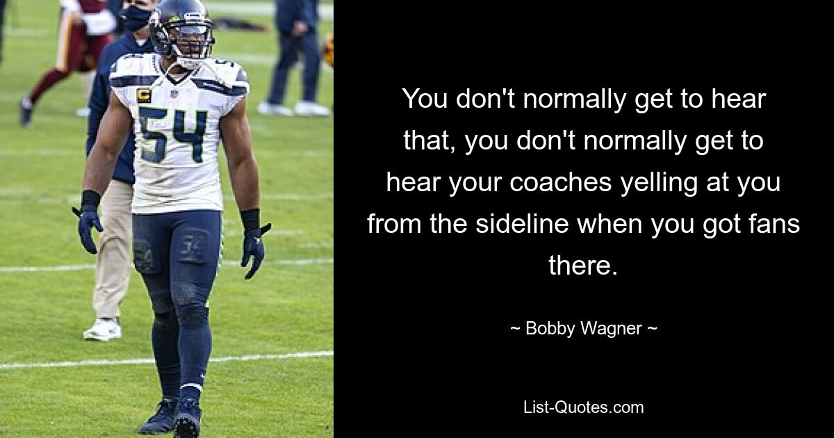 You don't normally get to hear that, you don't normally get to hear your coaches yelling at you from the sideline when you got fans there. — © Bobby Wagner