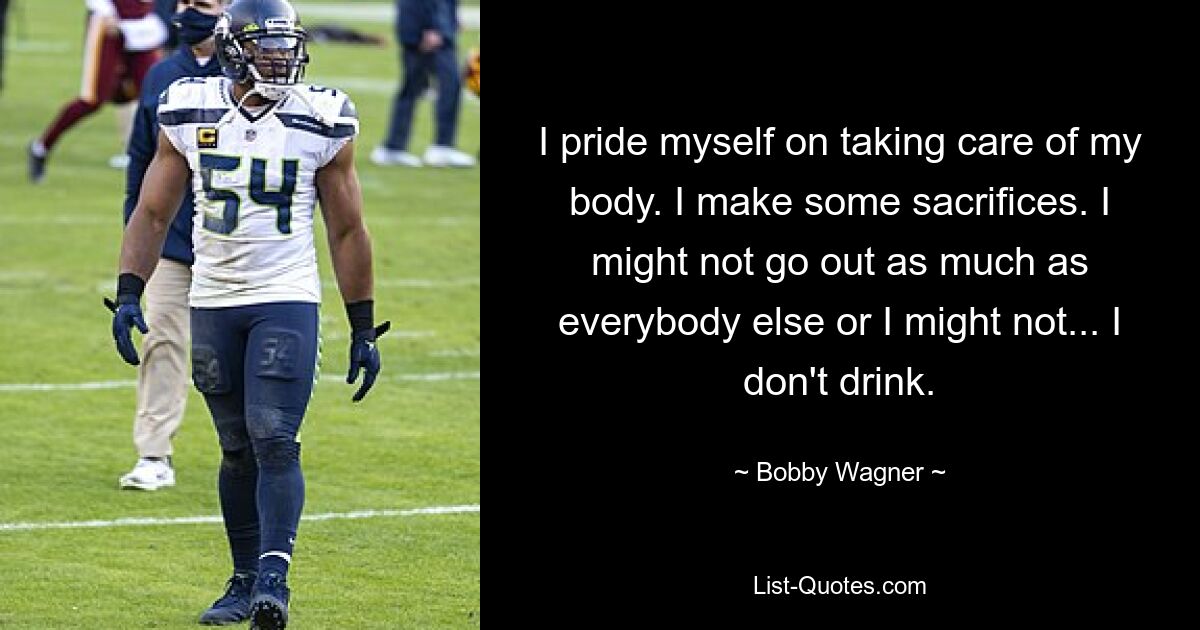 I pride myself on taking care of my body. I make some sacrifices. I might not go out as much as everybody else or I might not... I don't drink. — © Bobby Wagner