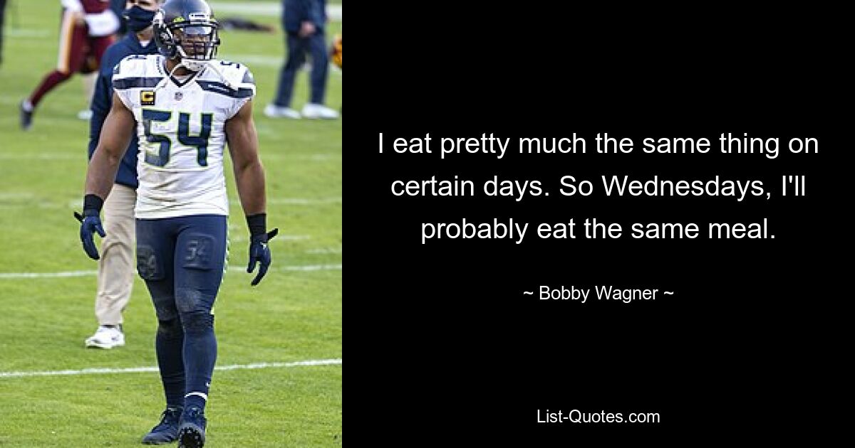 I eat pretty much the same thing on certain days. So Wednesdays, I'll probably eat the same meal. — © Bobby Wagner