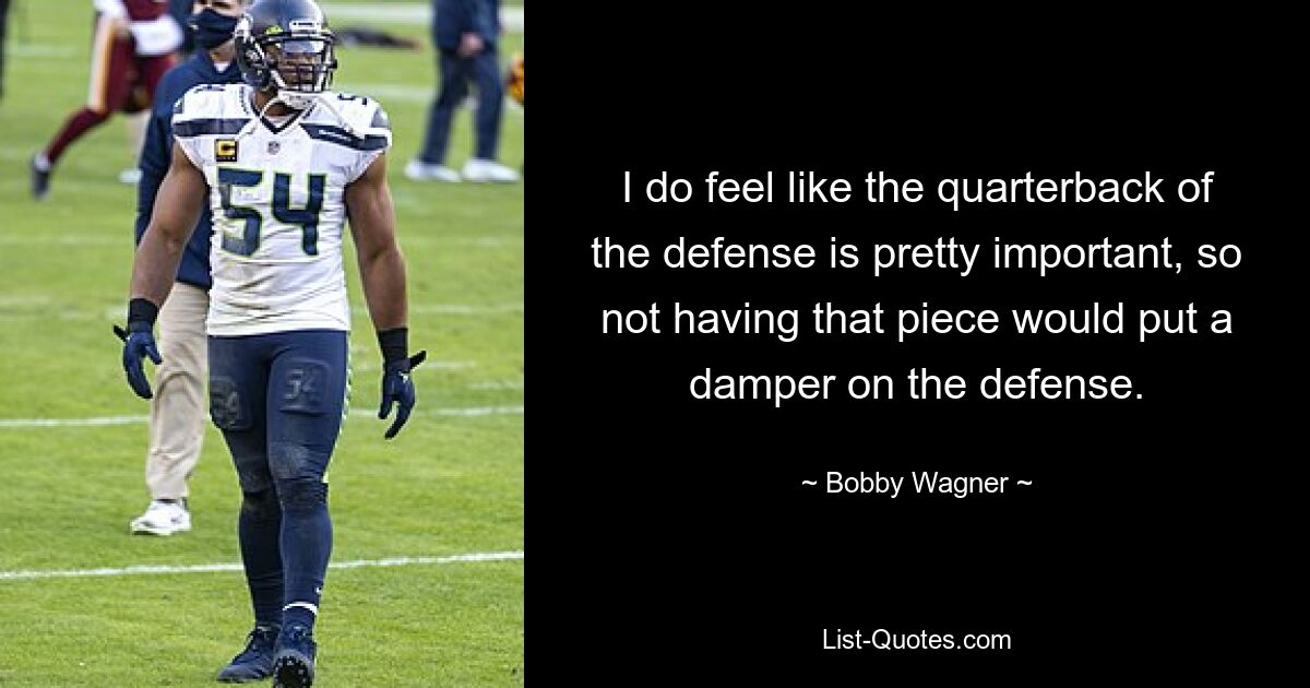 I do feel like the quarterback of the defense is pretty important, so not having that piece would put a damper on the defense. — © Bobby Wagner