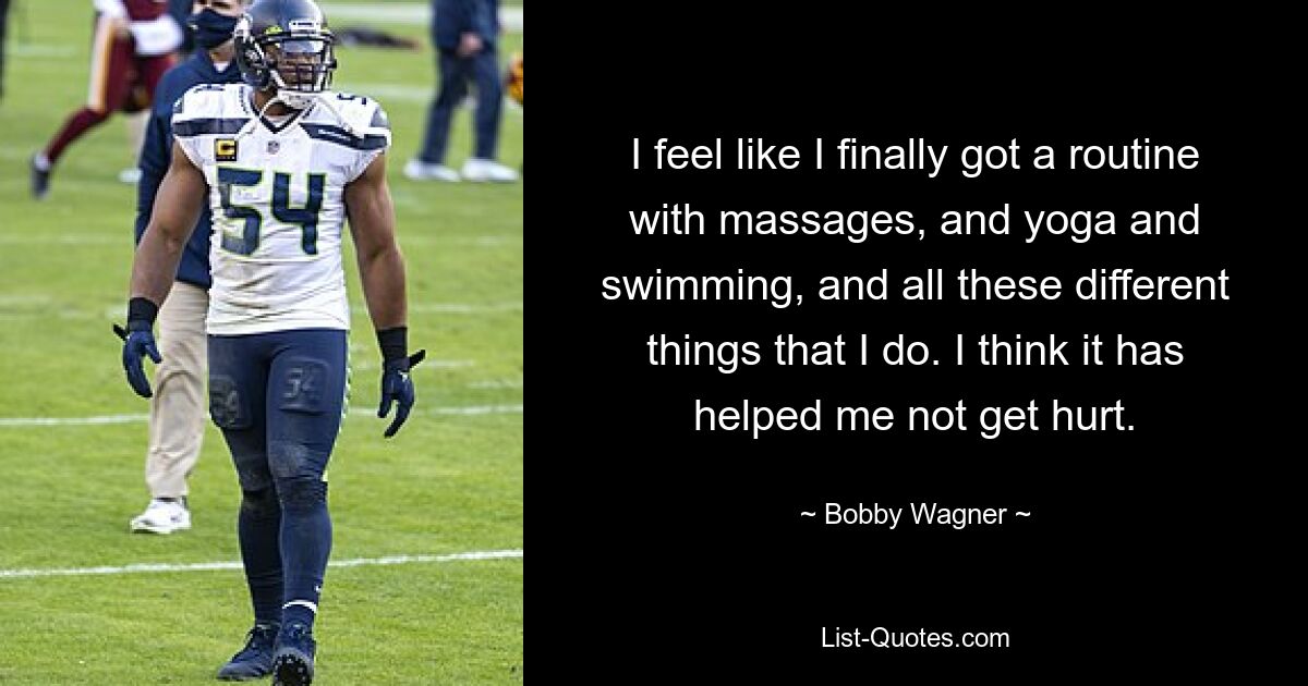 I feel like I finally got a routine with massages, and yoga and swimming, and all these different things that I do. I think it has helped me not get hurt. — © Bobby Wagner