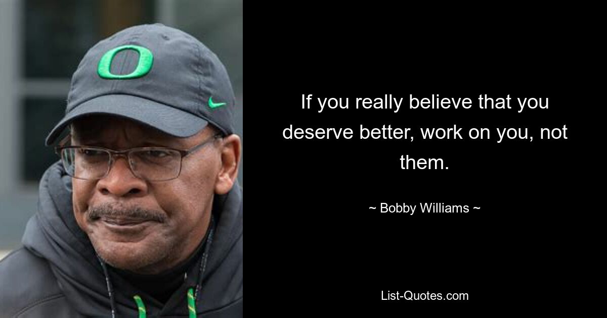 If you really believe that you deserve better, work on you, not them. — © Bobby Williams