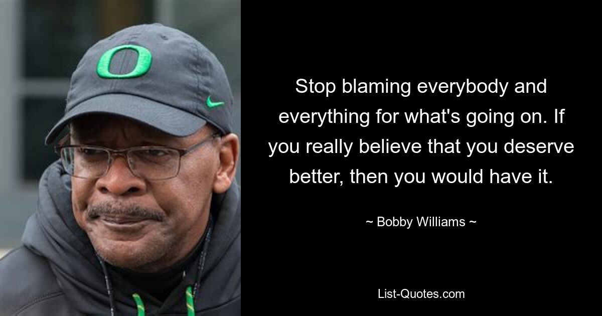 Stop blaming everybody and everything for what's going on. If you really believe that you deserve better, then you would have it. — © Bobby Williams