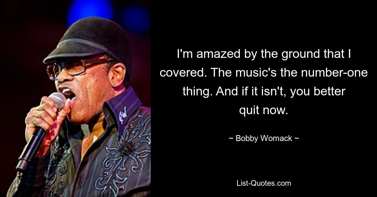 I'm amazed by the ground that I covered. The music's the number-one thing. And if it isn't, you better quit now. — © Bobby Womack