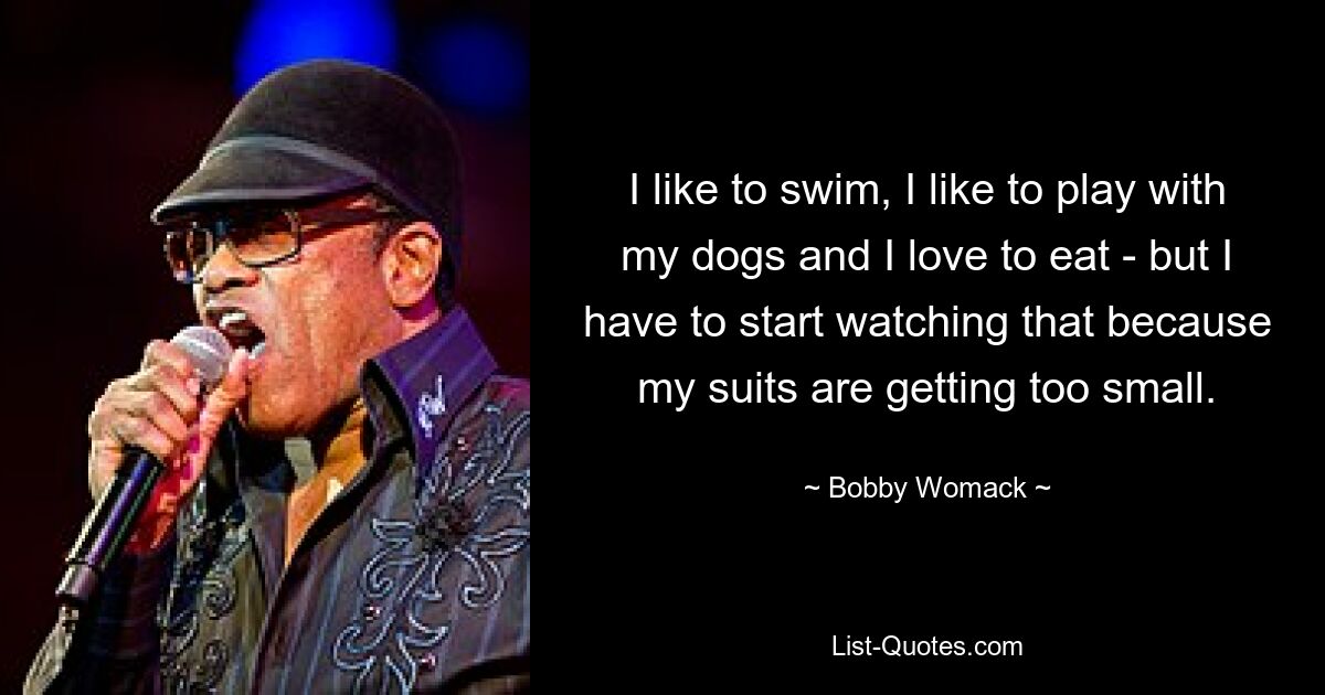 I like to swim, I like to play with my dogs and I love to eat - but I have to start watching that because my suits are getting too small. — © Bobby Womack