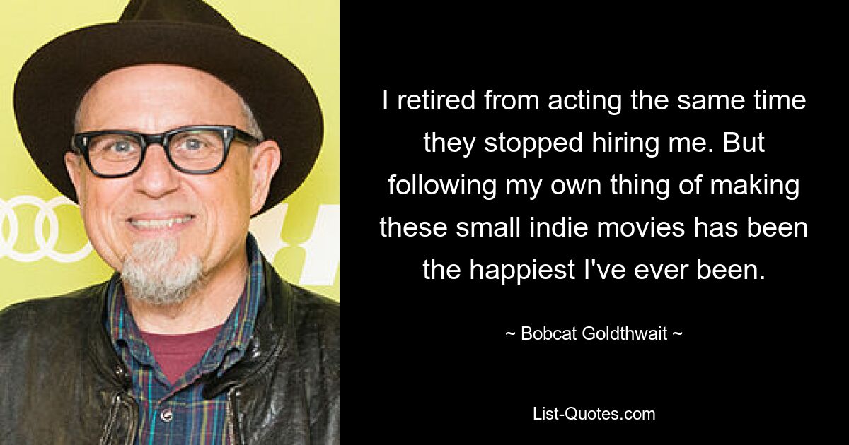 I retired from acting the same time they stopped hiring me. But following my own thing of making these small indie movies has been the happiest I've ever been. — © Bobcat Goldthwait